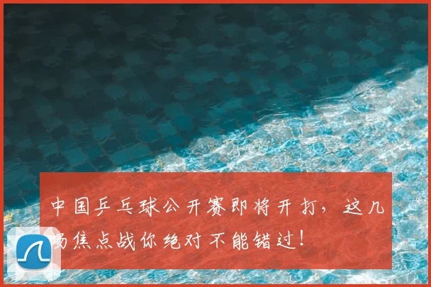 中国乒乓球公开赛即将开打，这几场焦点战你绝对不能错过！