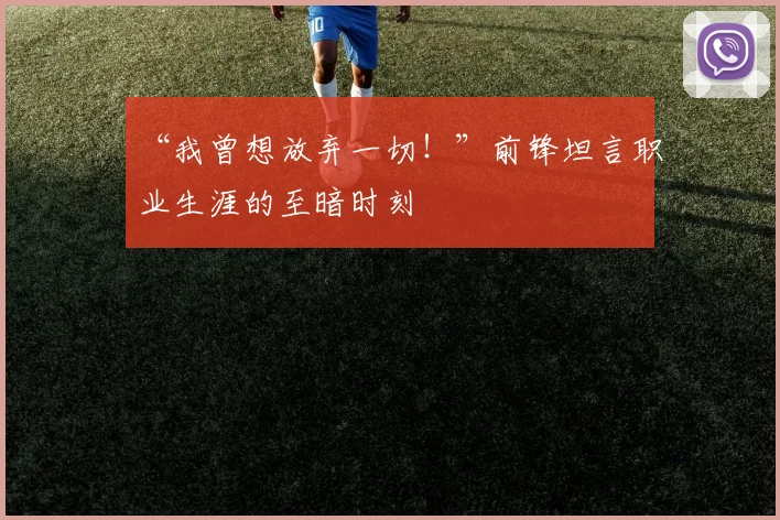 “我曾想放弃一切！”前锋坦言职业生涯的至暗时刻