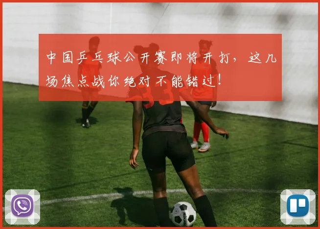 中国乒乓球公开赛即将开打，这几场焦点战你绝对不能错过！