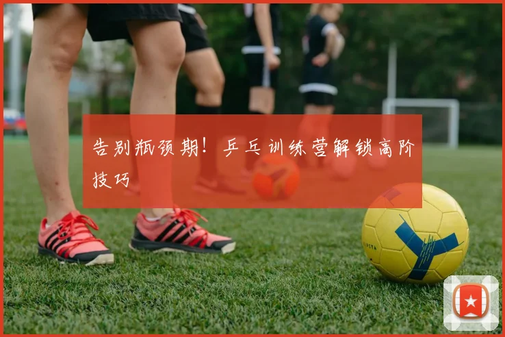 告别瓶颈期!乒乓训练营解锁高阶技巧