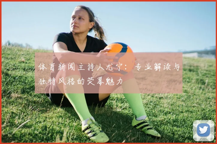 体育新闻主持人尤宁：专业解读与独特风格的荧幕魅力
