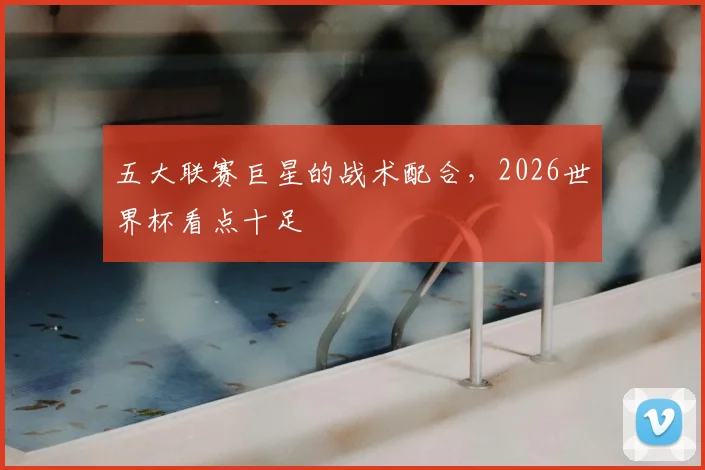 五大联赛巨星的战术配合，2026世界杯看点十足