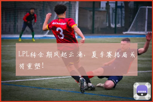 LPL转会期风起云涌，夏季赛格局或将重塑！