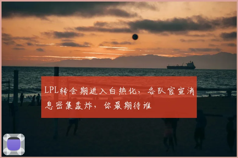 LPL转会期进入白热化，各队官宣消息密集轰炸，你最期待谁