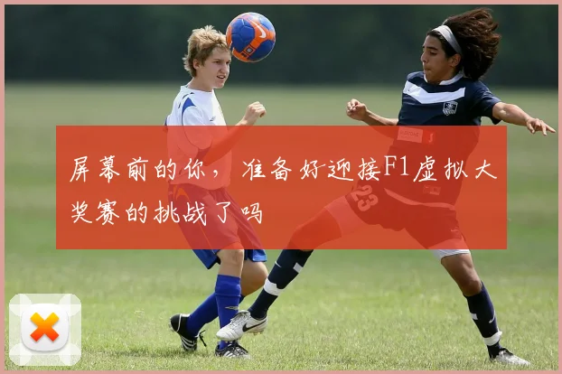 屏幕前的你，准备好迎接F1虚拟大奖赛的挑战了吗