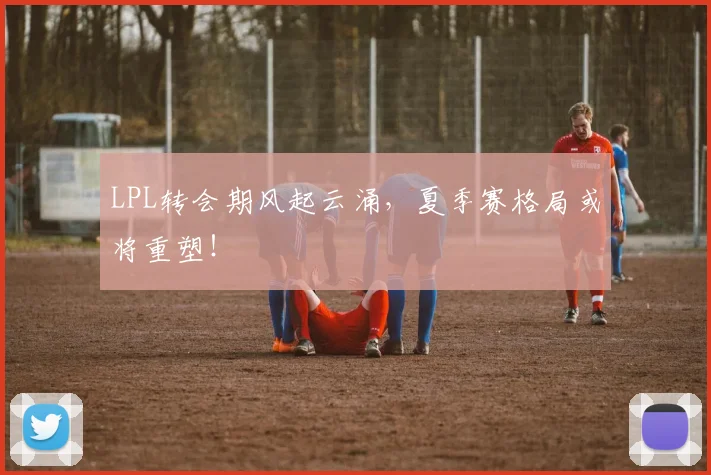 LPL转会期风起云涌，夏季赛格局或将重塑！