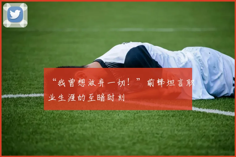 “我曾想放弃一切！”前锋坦言职业生涯的至暗时刻